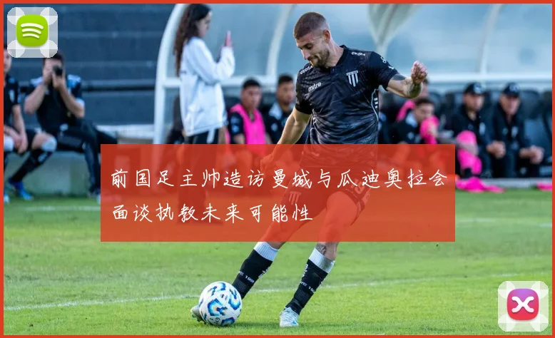 前国足主帅造访曼城与瓜迪奥拉会面谈执教未来可能性