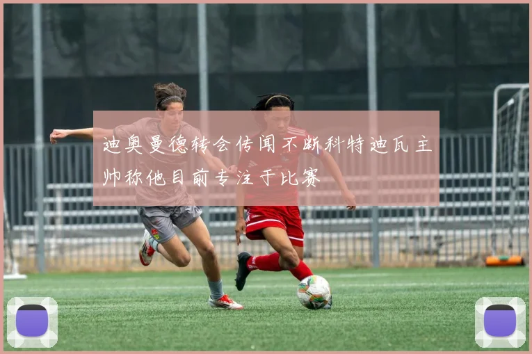 迪奥曼德转会传闻不断科特迪瓦主帅称他目前专注于比赛