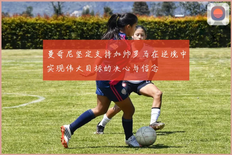 曼奇尼坚定支持加帅罗马在逆境中实现伟大目标的决心与信念
