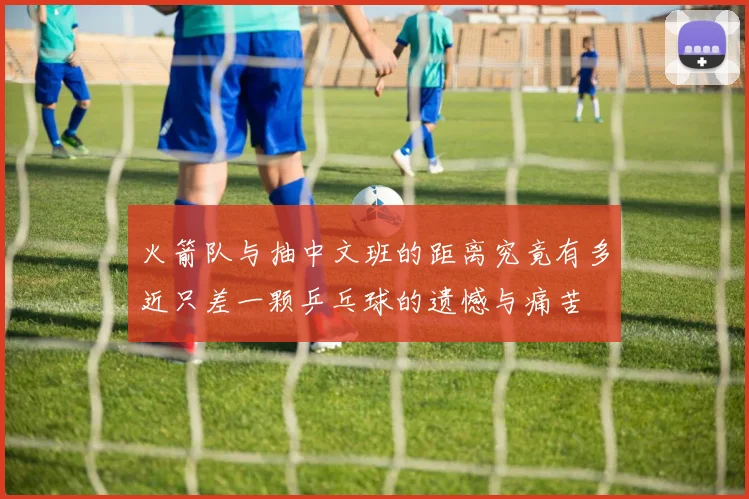 火箭队与抽中文班的距离究竟有多近只差一颗乒乓球的遗憾与痛苦