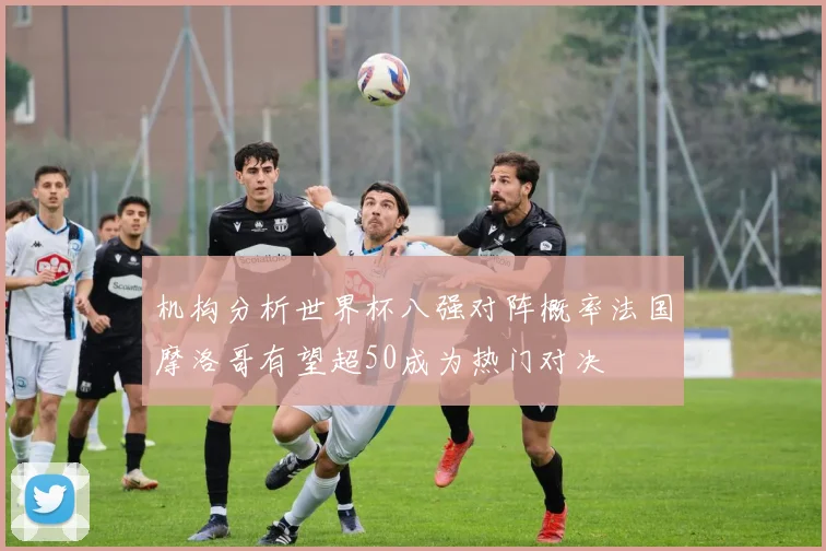 机构分析世界杯八强对阵概率法国摩洛哥有望超50成为热门对决