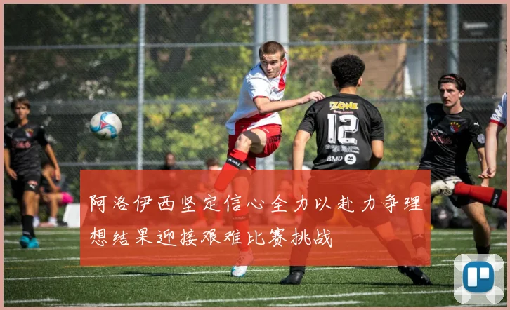阿洛伊西坚定信心全力以赴力争理想结果迎接艰难比赛挑战
