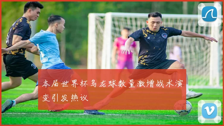 本届世界杯乌龙球数量激增战术演变引发热议