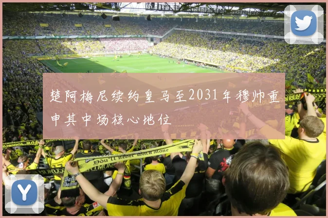 楚阿梅尼续约皇马至2031年穆帅重申其中场核心地位