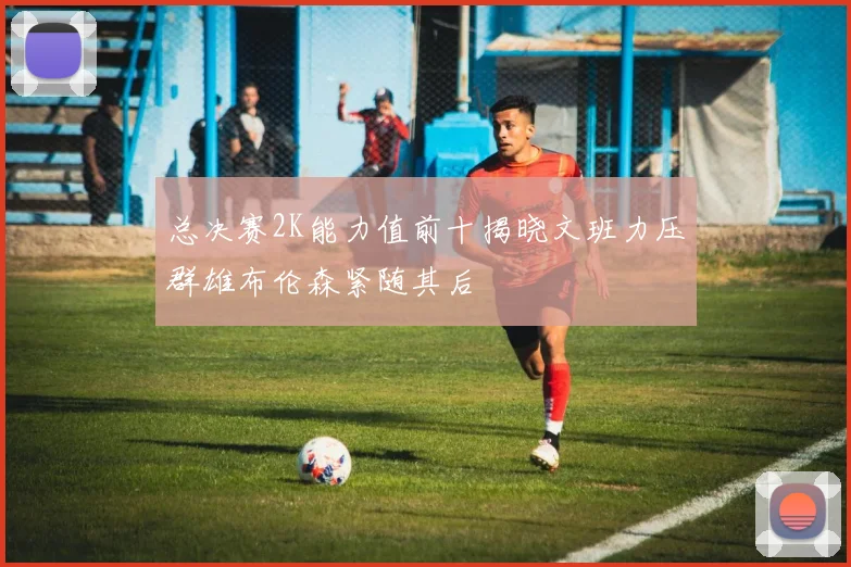 总决赛2K能力值前十揭晓文班力压群雄布伦森紧随其后