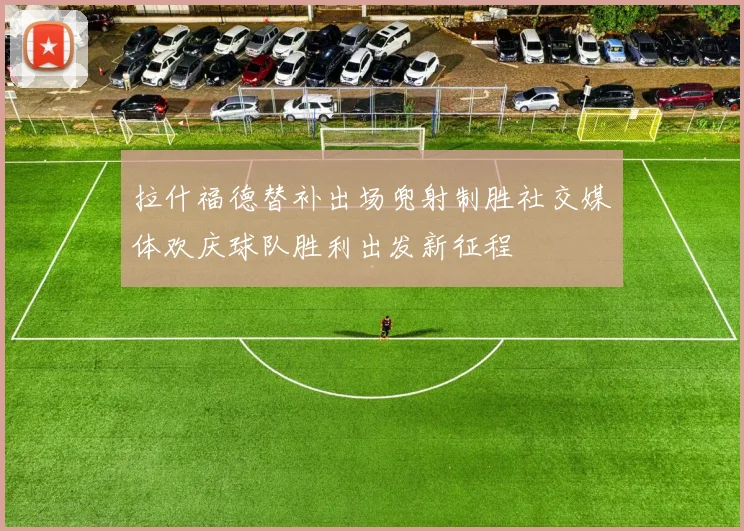 拉什福德替补出场兜射制胜社交媒体欢庆球队胜利出发新征程