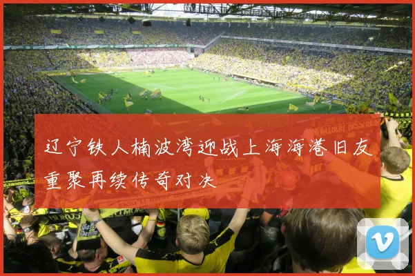 辽宁铁人楠波湾迎战上海海港旧友重聚再续传奇对决