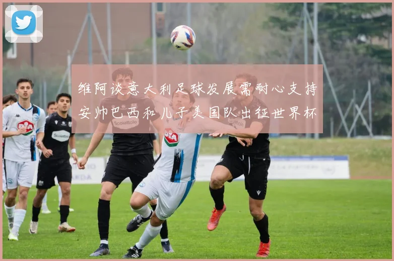 维阿谈意大利足球发展需耐心支持安帅巴西和儿子美国队出征世界杯