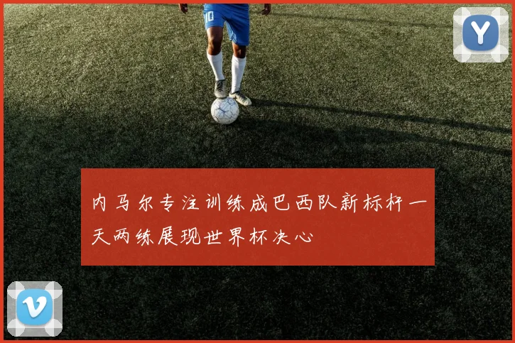 内马尔专注训练成巴西队新标杆一天两练展现世界杯决心