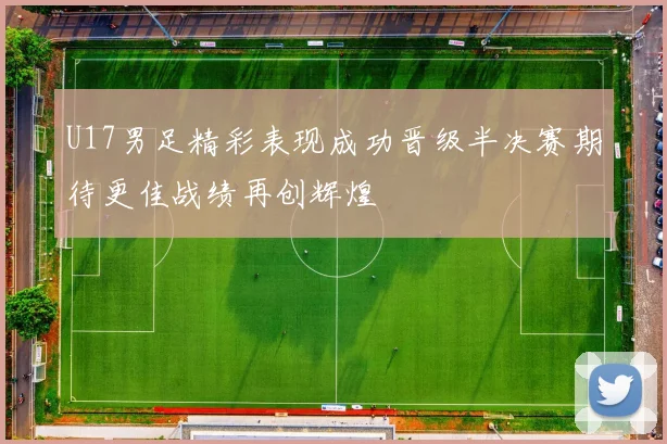 U17男足精彩表现成功晋级半决赛期待更佳战绩再创辉煌