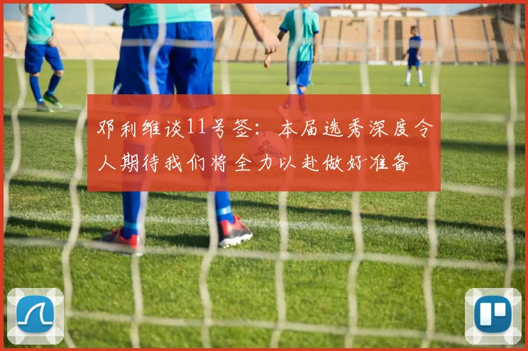 邓利维谈11号签：本届选秀深度令人期待我们将全力以赴做好准备